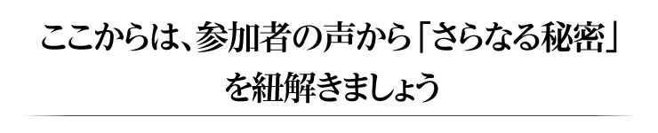 ここからは、参加者の声から「さらなる秘密」を紐解きましょう