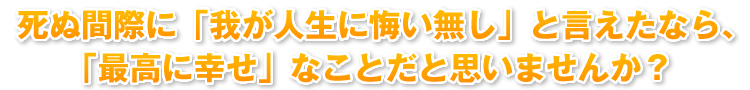 死ぬ間際に「我が人生に悔い無し」と言えたなら、「最高に幸せ」なことだと思いませんか？