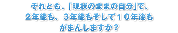 それとも、｢現状のままの自分｣で、２年後も、３年後もそして１０年後もがまんしますか？